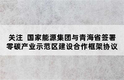 关注  国家能源集团与青海省签署零碳产业示范区建设合作框架协议